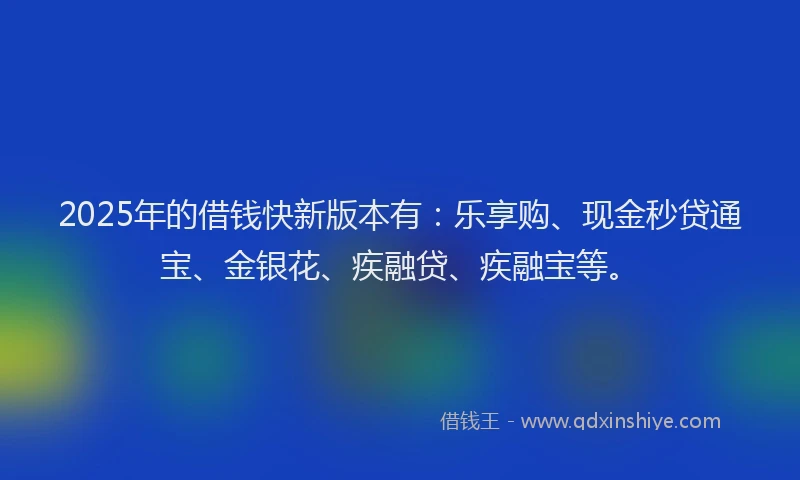 2025年的借钱快新版本有：乐享购、现金秒贷通宝、金银花、疾融贷、疾融宝等。