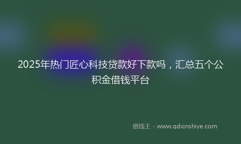 2025年热门匠心科技贷款好下款吗，汇总五个公积金借钱平台