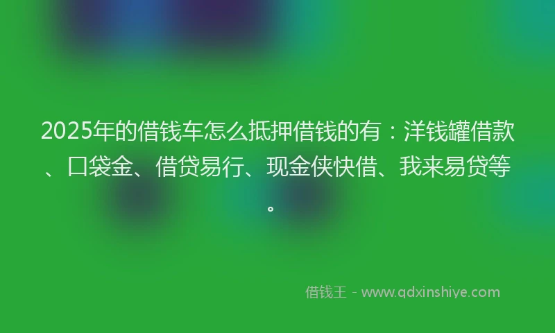 2025年的借钱车怎么抵押借钱的有：洋钱罐借款、口袋金、借贷易行、现金侠快借、我来易贷等。