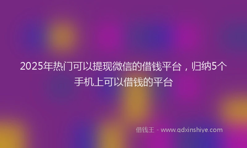 2025年热门可以提现微信的借钱平台，归纳5个手机上可以借钱的平台