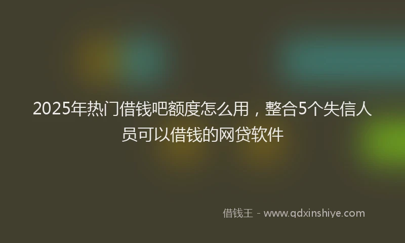 2025年热门借钱吧额度怎么用，整合5个失信人员可以借钱的网贷软件
