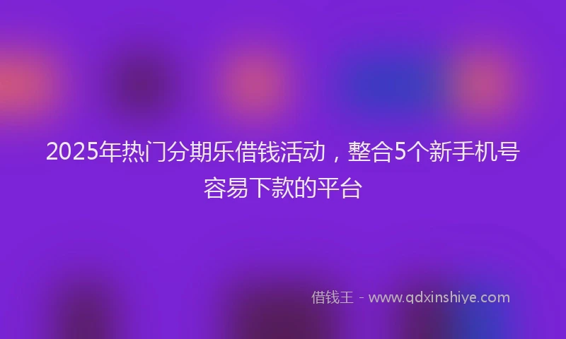 2025年热门分期乐借钱活动，整合5个新手机号容易下款的平台