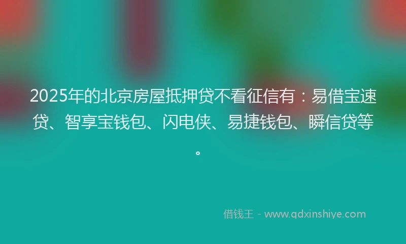 2025年的北京房屋抵押贷不看征信有：易借宝速贷、智享宝钱包、闪电侠、易捷钱包、瞬信贷等。