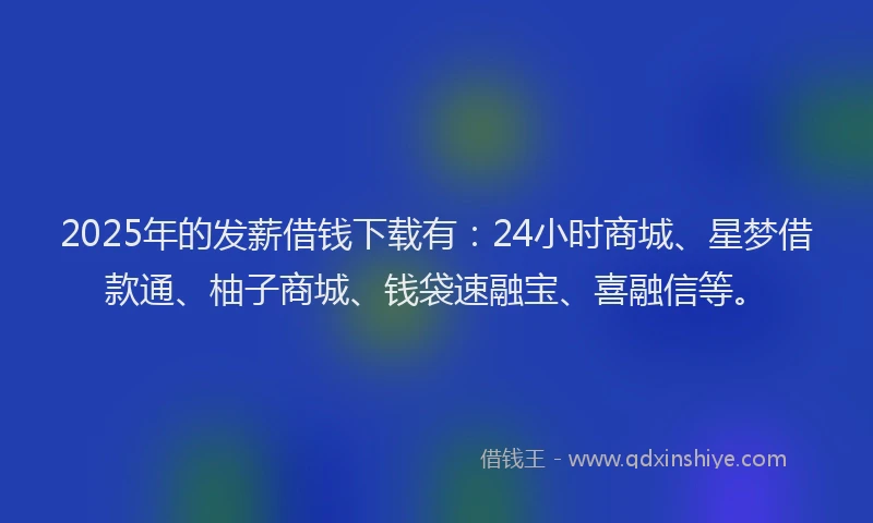 2025年的发薪借钱下载有：24小时商城、星梦借款通、柚子商城、钱袋速融宝、喜融信等。