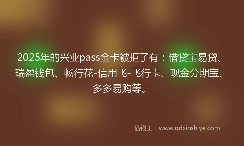 2025年的兴业pass金卡被拒了有：借贷宝易贷、瑞盈钱包、畅行花-信用飞-飞行卡、现金分期宝、多多易购等。