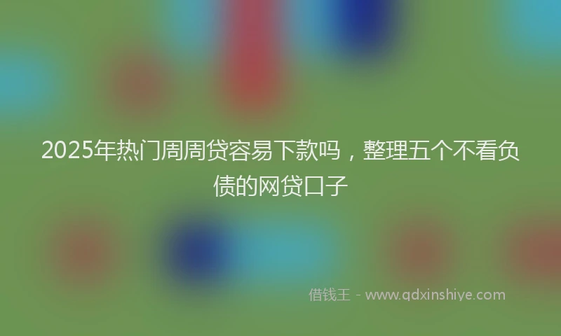 2025年热门周周贷容易下款吗，整理五个不看负债的网贷口子