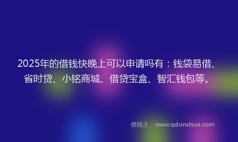 2025年的借钱快晚上可以申请吗有：钱袋易借、省时贷、小铭商城、借贷宝盒、智汇钱包等。