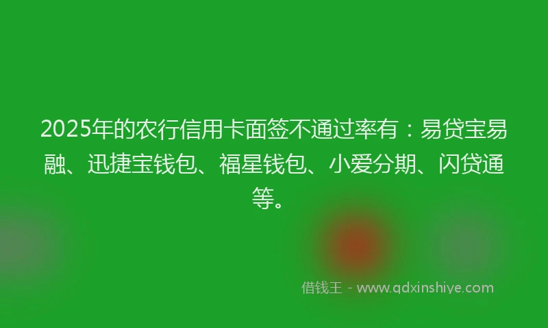 2025年的农行信用卡面签不通过率有：易贷宝易融、迅捷宝钱包、福星钱包、小爱分期、闪贷通等。