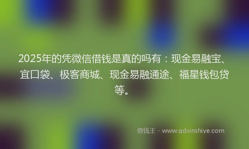 2025年的凭微信借钱是真的吗有：现金易融宝、宜口袋、极客商城、现金易融通途、福星钱包贷等。