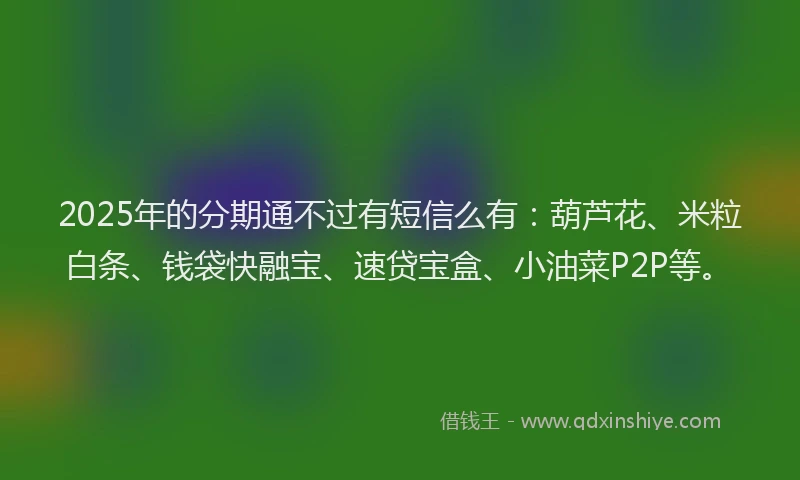 2025年的分期通不过有短信么有：葫芦花、米粒白条、钱袋快融宝、速贷宝盒、小油菜P2P等。