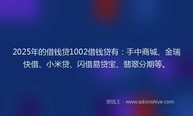 2025年的借钱贷1002借钱贷有：手中商城、金瑞快借、小米贷、闪借易贷宝、翡翠分期等。