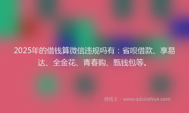 2025年的借钱算微信违规吗有：省呗借款、享易达、全金花、青春购、甄钱包等。