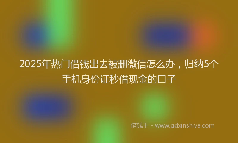 2025年热门借钱出去被删微信怎么办，归纳5个手机身份证秒借现金的口子