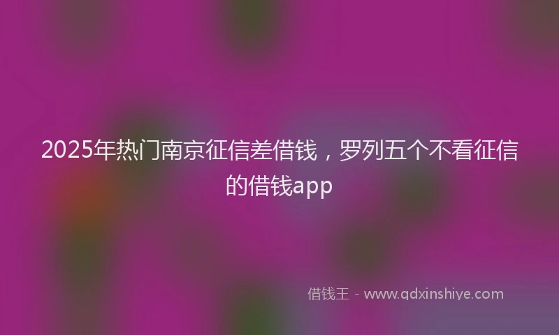2025年热门南京征信差借钱，罗列五个不看征信的借钱app