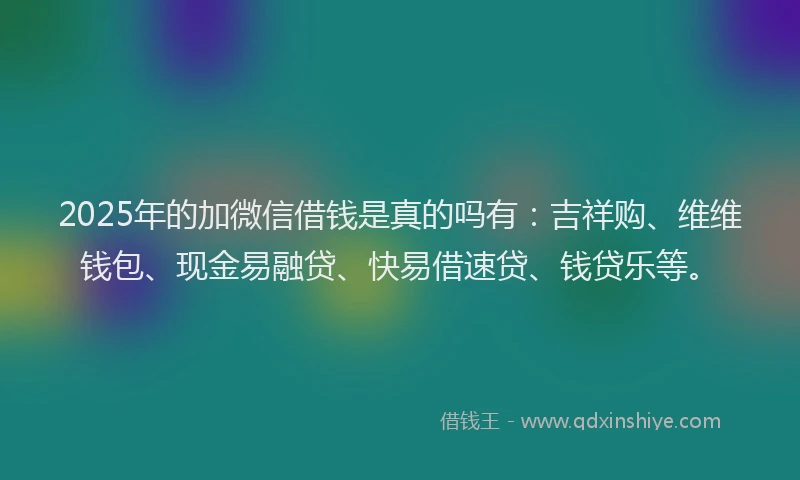 2025年的加微信借钱是真的吗有：吉祥购、维维钱包、现金易融贷、快易借速贷、钱贷乐等。