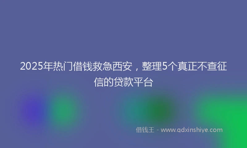 2025年热门借钱救急西安，整理5个真正不查征信的贷款平台