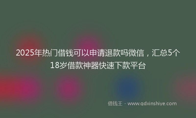 2025年热门借钱可以申请退款吗微信，汇总5个18岁借款神器快速下款平台
