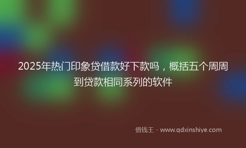 2025年热门印象贷借款好下款吗，概括五个周周到贷款相同系列的软件