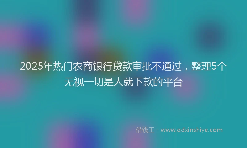 2025年热门农商银行贷款审批不通过，整理5个无视一切是人就下款的平台