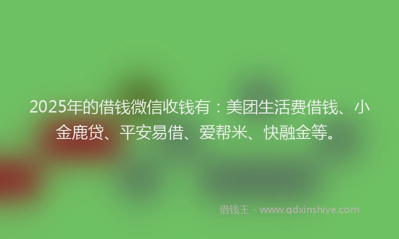 2025年的借钱微信收钱有：美团生活费借钱、小金鹿贷、平安易借、爱帮米、快融金等。
