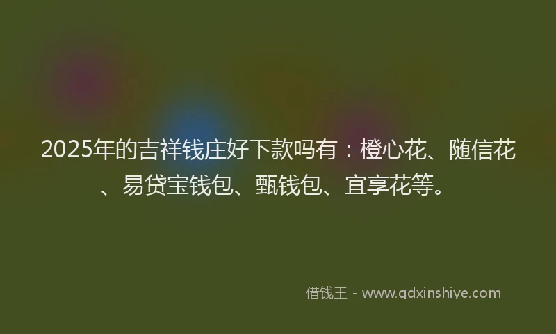 2025年的吉祥钱庄好下款吗有：橙心花、随信花、易贷宝钱包、甄钱包、宜享花等。