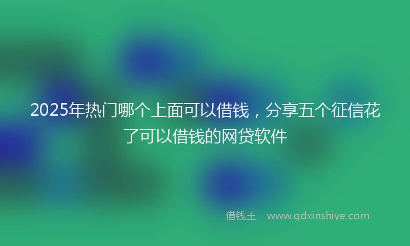 2025年热门哪个上面可以借钱，分享五个征信花了可以借钱的网贷软件