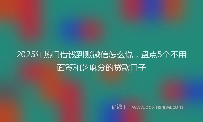 2025年热门借钱到账微信怎么说，盘点5个不用面签和芝麻分的贷款口子