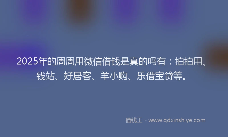 2025年的周周用微信借钱是真的吗有：拍拍用、钱站、好居客、羊小购、乐借宝贷等。