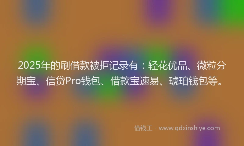 2025年的刷借款被拒记录有：轻花优品、微粒分期宝、信贷Pro钱包、借款宝速易、琥珀钱包等。