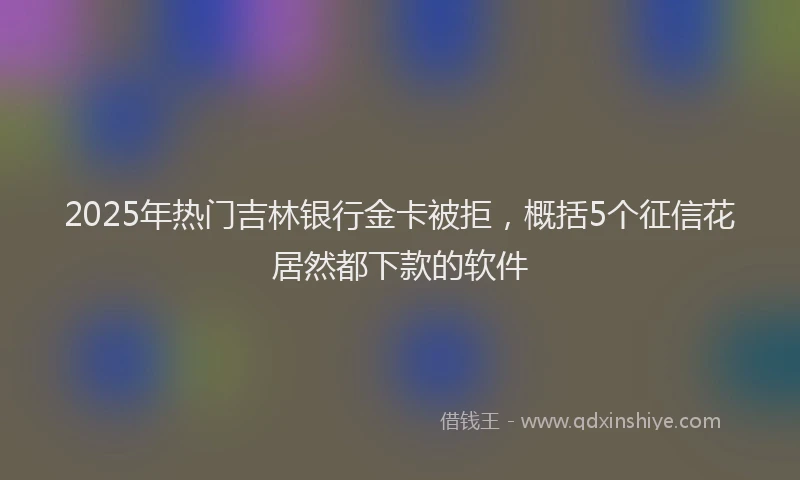 2025年热门吉林银行金卡被拒，概括5个征信花居然都下款的软件