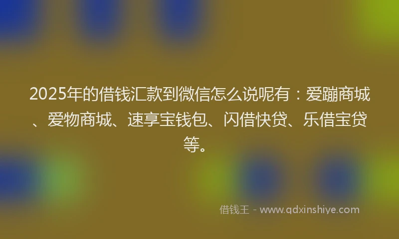 2025年的借钱汇款到微信怎么说呢有：爱蹦商城、爱物商城、速享宝钱包、闪借快贷、乐借宝贷等。