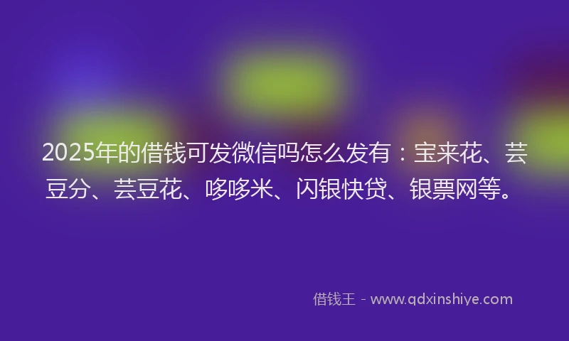 2025年的借钱可发微信吗怎么发有：宝来花、芸豆分、芸豆花、哆哆米、闪银快贷、银票网等。