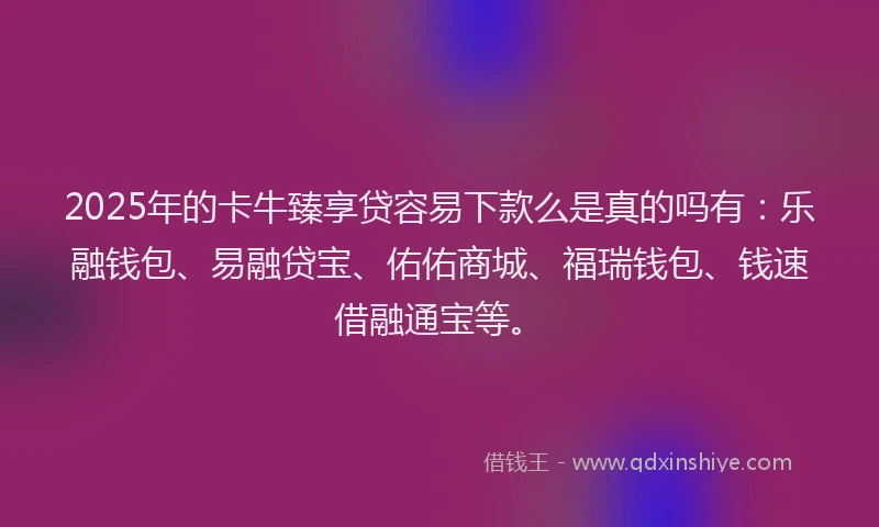 2025年的卡牛臻享贷容易下款么是真的吗有：乐融钱包、易融贷宝、佑佑商城、福瑞钱包、钱速借融通宝等。