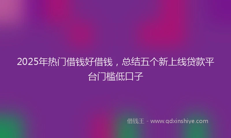 2025年热门借钱好借钱，总结五个新上线贷款平台门槛低口子