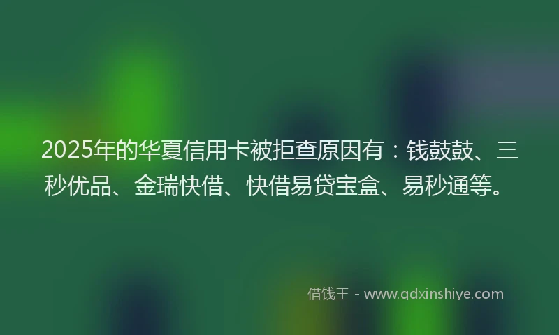 2025年的华夏信用卡被拒查原因有：钱鼓鼓、三秒优品、金瑞快借、快借易贷宝盒、易秒通等。