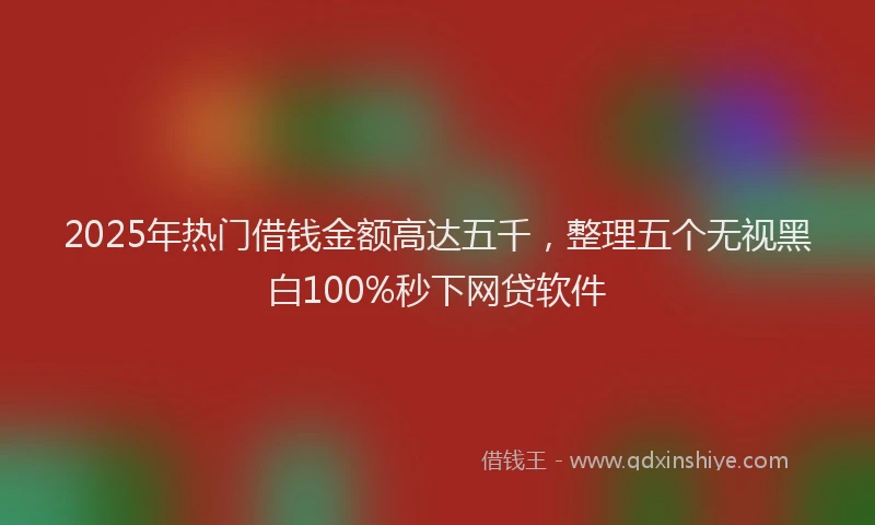 2025年热门借钱金额高达五千，整理五个无视黑白100%秒下网贷软件