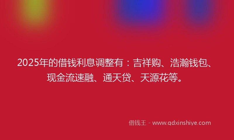 2025年的借钱利息调整有：吉祥购、浩瀚钱包、现金流速融、通天贷、天源花等。