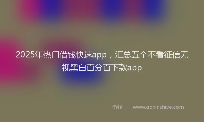 2025年热门借钱快速app，汇总五个不看征信无视黑白百分百下款app