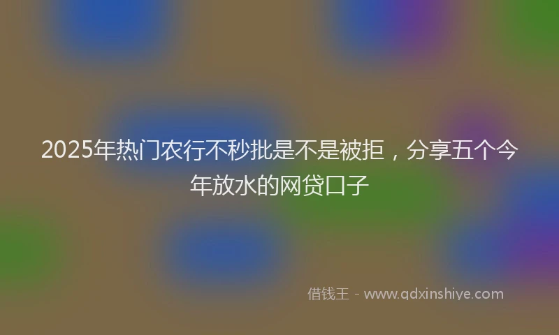 2025年热门农行不秒批是不是被拒，分享五个今年放水的网贷口子