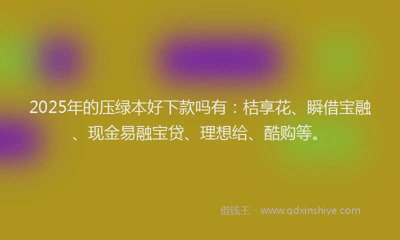 2025年的压绿本好下款吗有:桔享花、瞬借宝融、现金易融宝贷、理想给、酷购等。
