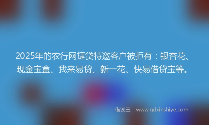 2025年的农行网捷贷特邀客户被拒有：银杏花、现金宝盒、我来易贷、新一花、快易借贷宝等。