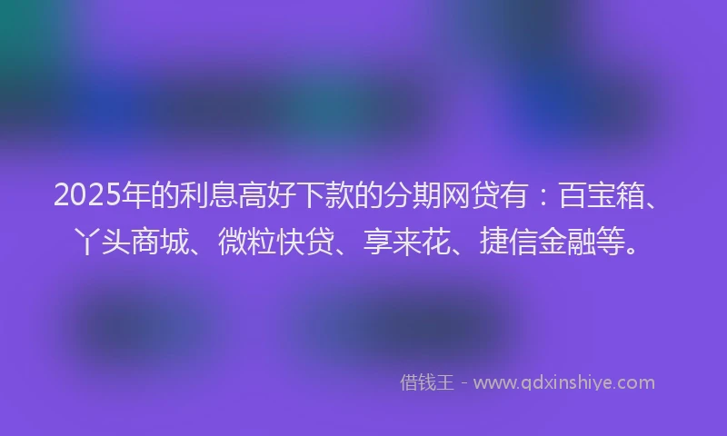2025年的利息高好下款的分期网贷有：百宝箱、丫头商城、微粒快贷、享来花、捷信金融等。