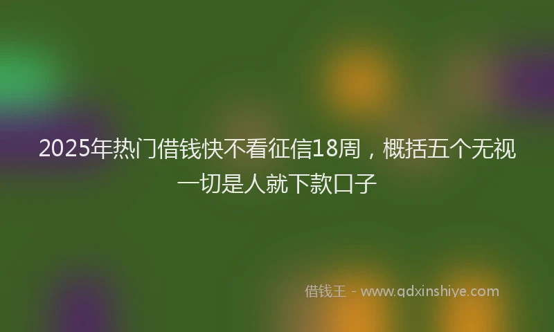 2025年热门借钱快不看征信18周，概括五个无视一切是人就下款口子