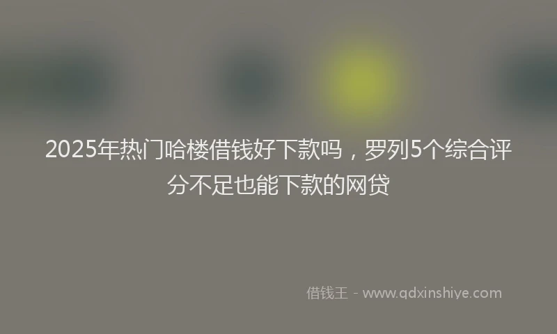 2025年热门哈楼借钱好下款吗，罗列5个综合评分不足也能下款的网贷
