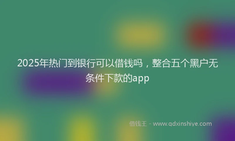 2025年热门到银行可以借钱吗，整合五个黑户无条件下款的app