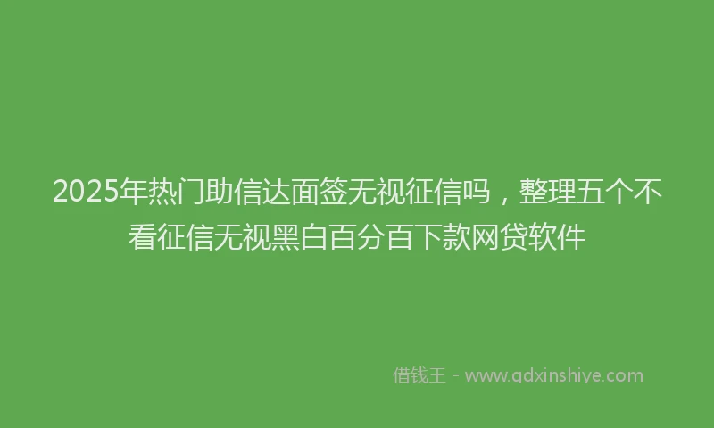 2025年热门助信达面签无视征信吗，整理五个不看征信无视黑白百分百下款网贷软件