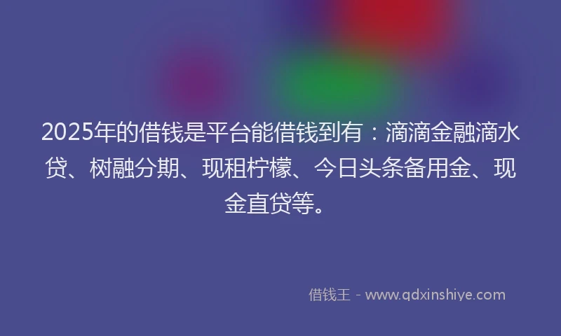 2025年的借钱是平台能借钱到有：滴滴金融滴水贷、树融分期、现租柠檬、今日头条备用金、现金直贷等。