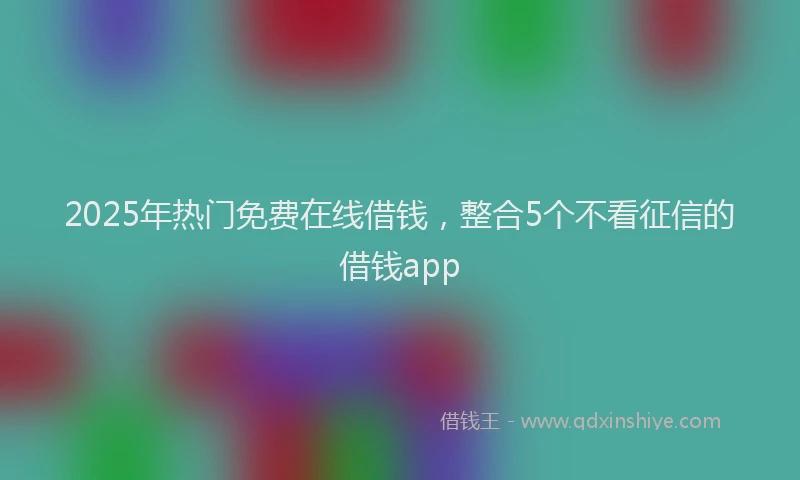 2025年热门免费在线借钱，整合5个不看征信的借钱app