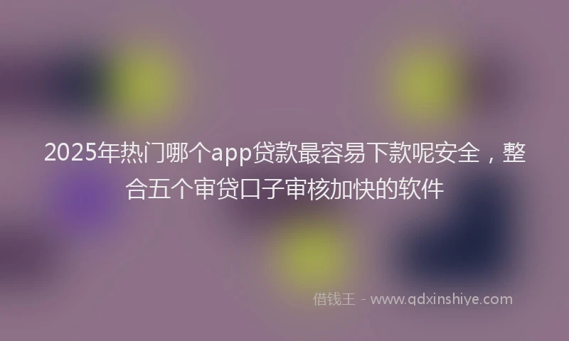 2025年热门哪个app贷款最容易下款呢安全，整合五个审贷口子审核加快的软件