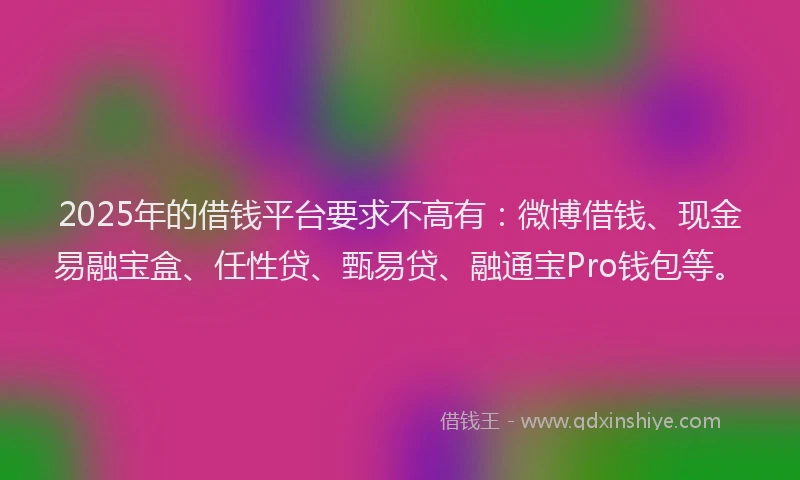 2025年的借钱平台要求不高有：微博借钱、现金易融宝盒、任性贷、甄易贷、融通宝Pro钱包等。